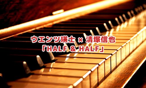 ウエンツ瑛士 × 清塚信也
「HALF & HALF」