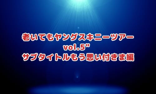 老いてもヤングスキニーツアー vol.5" サブタイトルもう思い付きま編