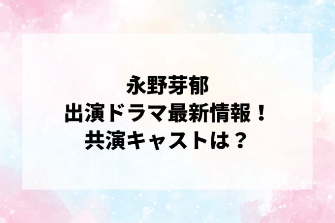 「永野芽郁」ドラマ最新情報！出演予定・共演キャストは？
