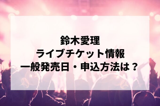 鈴木愛理ライブ情報まとめ！チケット一般発売日・申し込み方法は？