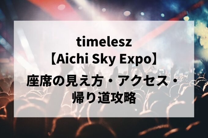 timelesz愛知公演｜座席の見え方・アクセス・帰り道攻略【Aichi Sky Expo 5/16-17】