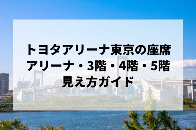 トヨタアリーナ東京の座席｜アリーナ・3階・4階・5階の見え方ガイド【TOYOTA ARENA TOKYO・キャパ・アクセス】