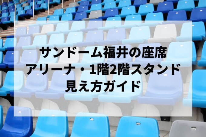 サンドーム福井の座席｜アリーナ・1階2階スタンドの見え方ガイド【キャパ・アクセス・神ホールも】